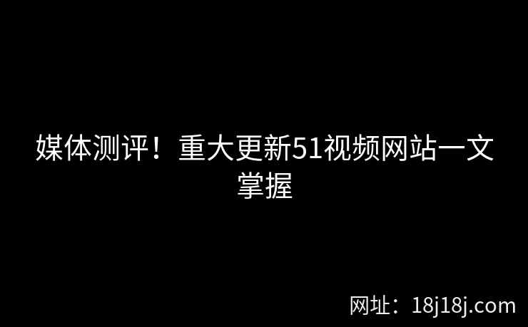 媒体测评!重大更新51视频网站一文掌握 媒体测评!重大更新51视频网站一文掌握