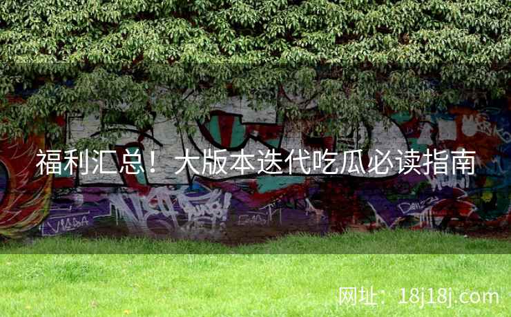 福利汇总！大版本迭代吃瓜必读指南