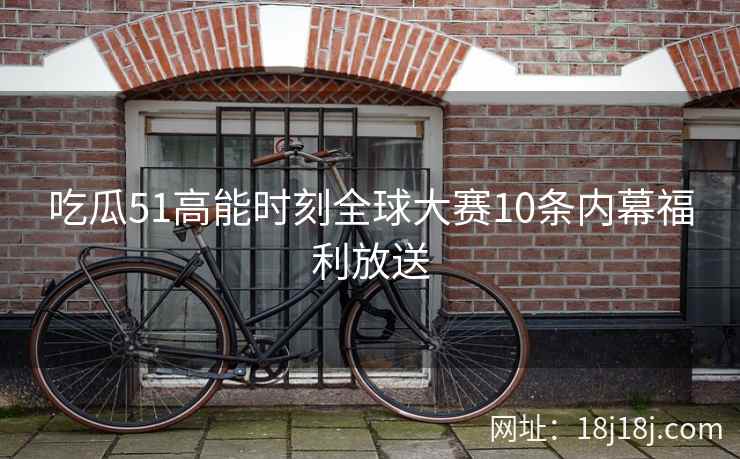 吃瓜51高能时刻全球大赛10条内幕福利放送