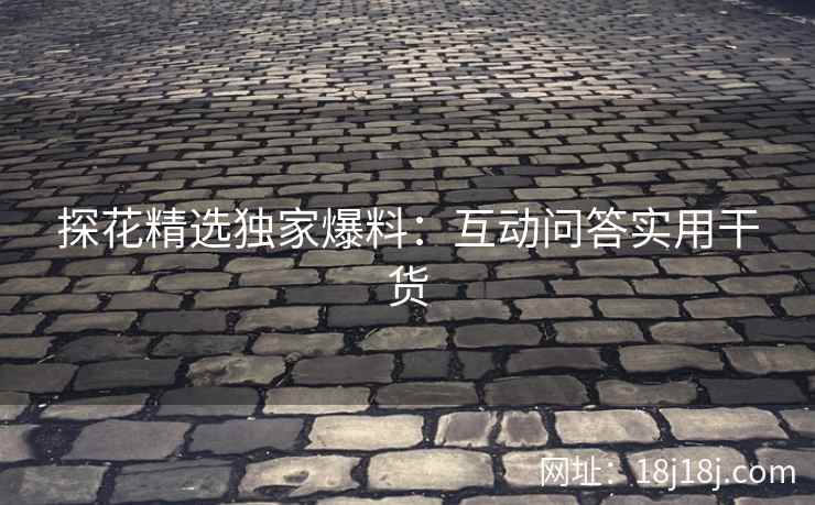 探花精选独家爆料：互动问答实用干货