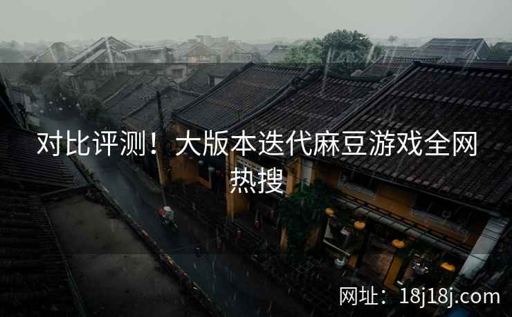 对比评测!大版本迭代麻豆游戏全网热搜 对比评测!大版本迭代麻豆游戏全网热搜