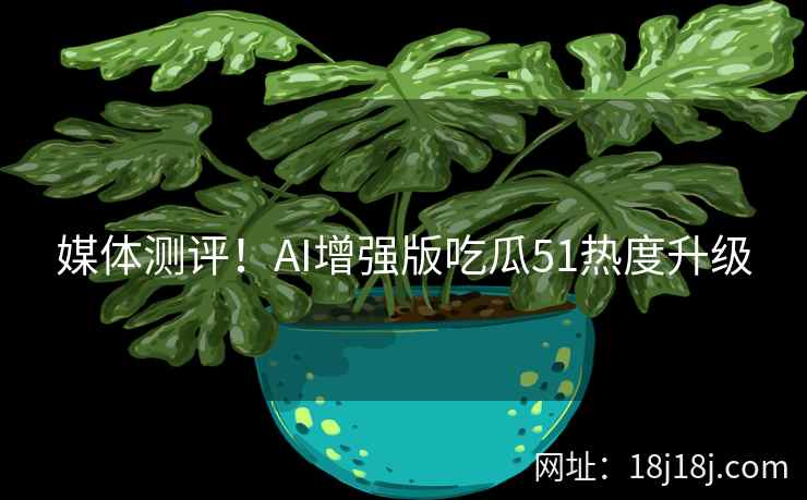 媒体测评！AI增强版吃瓜51热度升级