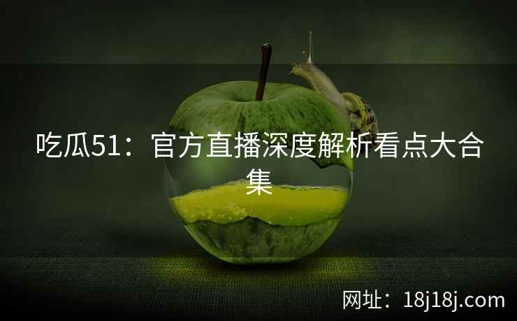 吃瓜51：官方直播深度解析看点大合集