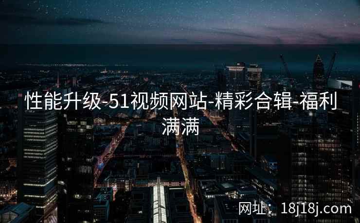 性能升级-51视频网站-精彩合辑-福利满满 性能升级-51视频网站-精彩合辑-福利满满