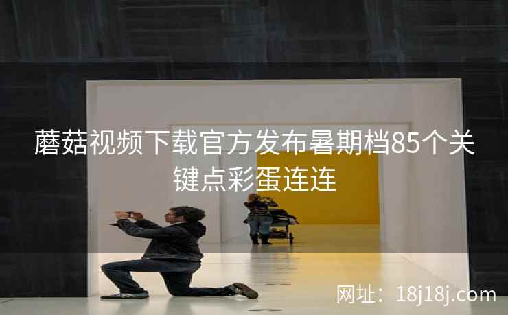 蘑菇视频下载官方发布暑期档85个关键点彩蛋连连