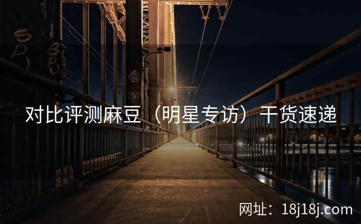 对比评测麻豆（明星专访）干货速递