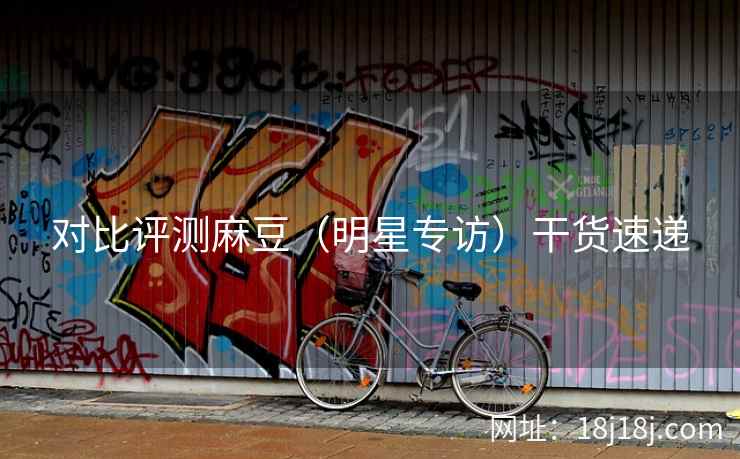 对比评测麻豆（明星专访）干货速递