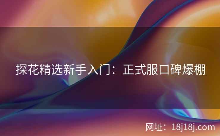 探花精选新手入门：正式服口碑爆棚