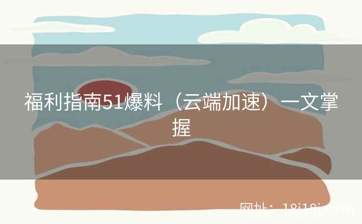 福利指南51爆料（云端加速）一文掌握